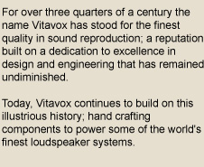 For over three quarters of a century the name Vitavox has stood for the finest quality in sound reproduction; a reputation built on a dedication to excellence in design and engineering that has remained undiminished. Today, Vitavox continues to build on this illustrious history; hand crafting components to power some of the world's finest loudspeaker systems.